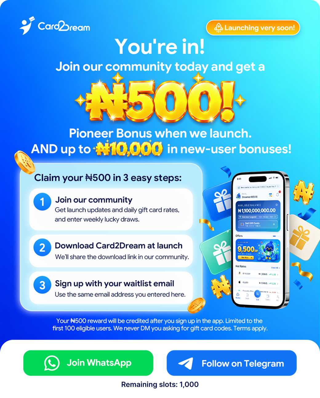 You're in! Join our community for a ₦500 Pioneer Bonus at launch and up to ₦10,000 in new-user bonuses. Join our community, download Card2Dream at launch, then sign up with your waitlist email. The ₦500 reward is limited to the first 100 eligible users. We never DM you asking for gift card codes. Terms apply. Join WhatsApp or follow on Telegram. Remaining slots: 1,000.